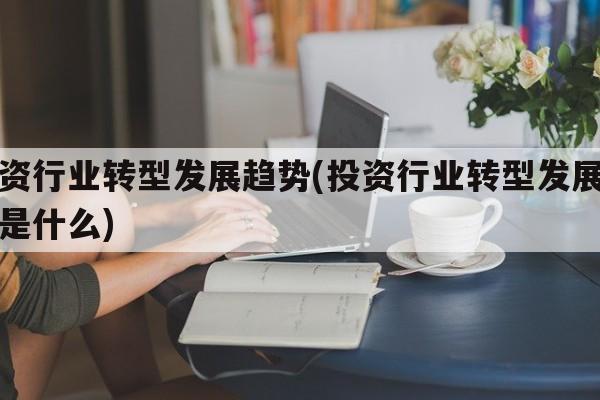 投资行业转型发展趋势(投资行业转型发展趋势是什么)